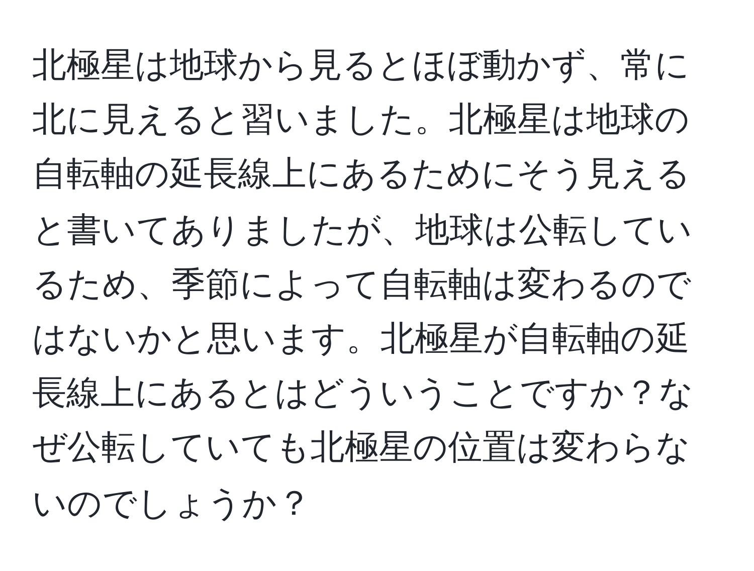 北極星は地球から見るとほぼ動かず、常に北に見えると習いました。北極星は地球の自転軸の延長線上にあるためにそう見えると書いてありましたが、地球は公転しているため、季節によって自転軸は変わるのではないかと思います。北極星が自転軸の延長線上にあるとはどういうことですか？なぜ公転していても北極星の位置は変わらないのでしょうか？