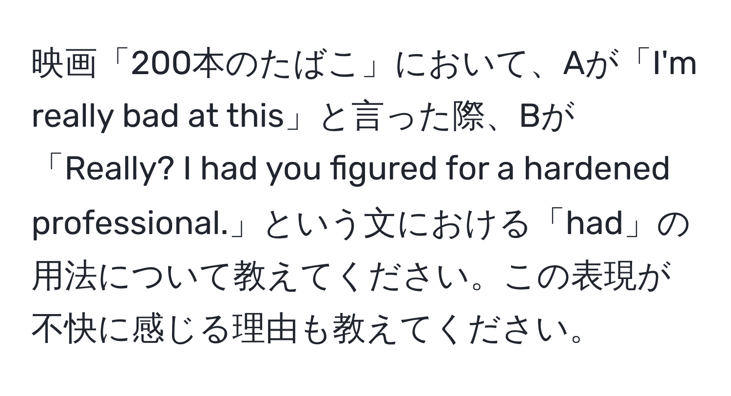 映画「200本のたばこ」において、Aが「I'm really bad at this」と言った際、Bが「Really? I had you figured for a hardened professional.」という文における「had」の用法について教えてください。この表現が不快に感じる理由も教えてください。