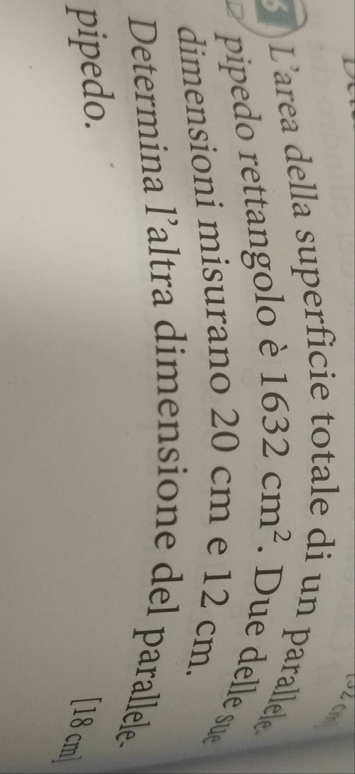 L’area della superfic 
i un parallele 
pipedo rettangolo è 1632cm^2. le su 
dimensioni misurano 20 cm e 12 cm. 
Determina l’altra dimensione del parallele- 
pipedo.
[18 cm ]