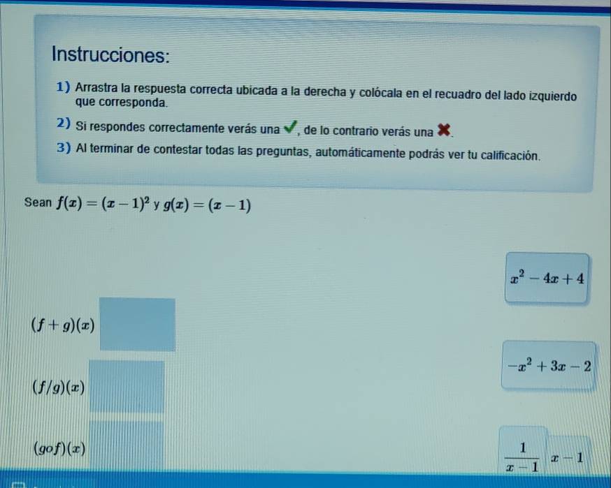 Instrucciones: 
1) Arrastra la respuesta correcta ubicada a la derecha y colócala en el recuadro del lado izquierdo 
que corresponda. 
2)Si respondes correctamente verás una , de lo contrario verás una 
3) Al terminar de contestar todas las preguntas, automáticamente podrás ver tu calificación. 
Sean f(x)=(x-1)^2 y g(x)=(x-1)
x^2-4x+4
(f+g)(x)
-x^2+3x-2
(f/g)(x)
(gof)(x)
 1/x-1 |x-1