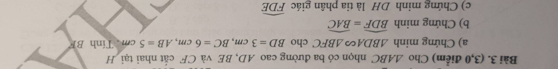 (3,0 điểm) Cho △ ABC nhọn có ba đường cao AD, BE và CF cắt nhai tại H 
a) Chứng minh △ BDAsim △ BFC cho BD=3cm, BC=6cm, AB=5cm Tính BF
b) Chứng minh widehat BDF=widehat BAC
c) Chứng minh DH là tia phân giác widehat FDE