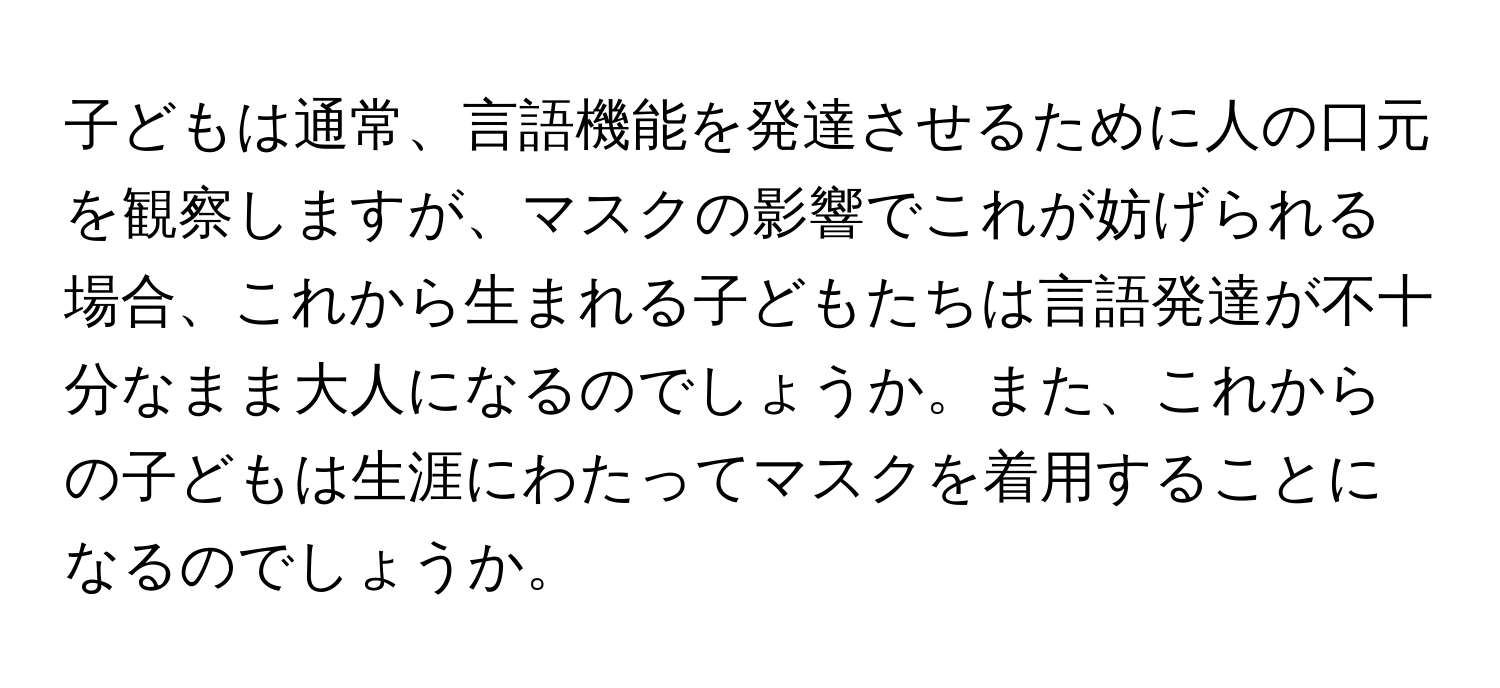 子どもは通常、言語機能を発達させるために人の口元を観察しますが、マスクの影響でこれが妨げられる場合、これから生まれる子どもたちは言語発達が不十分なまま大人になるのでしょうか。また、これからの子どもは生涯にわたってマスクを着用することになるのでしょうか。