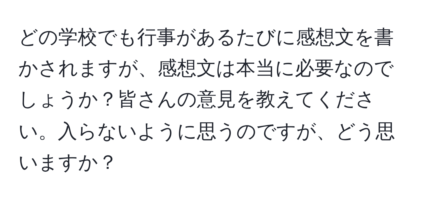 どの学校でも行事があるたびに感想文を書かされますが、感想文は本当に必要なのでしょうか？皆さんの意見を教えてください。入らないように思うのですが、どう思いますか？