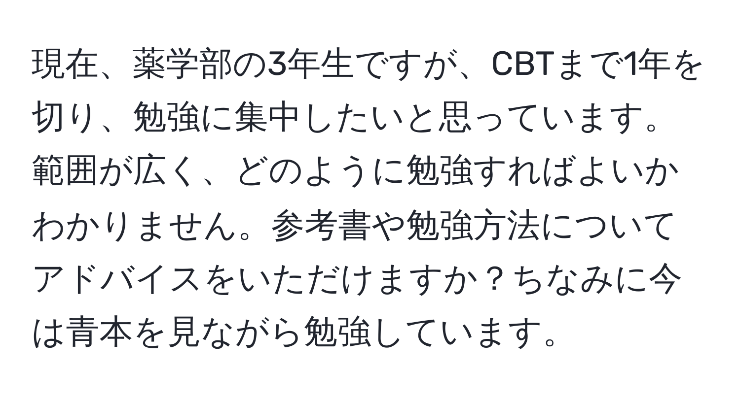 現在、薬学部の3年生ですが、CBTまで1年を切り、勉強に集中したいと思っています。範囲が広く、どのように勉強すればよいかわかりません。参考書や勉強方法についてアドバイスをいただけますか？ちなみに今は青本を見ながら勉強しています。