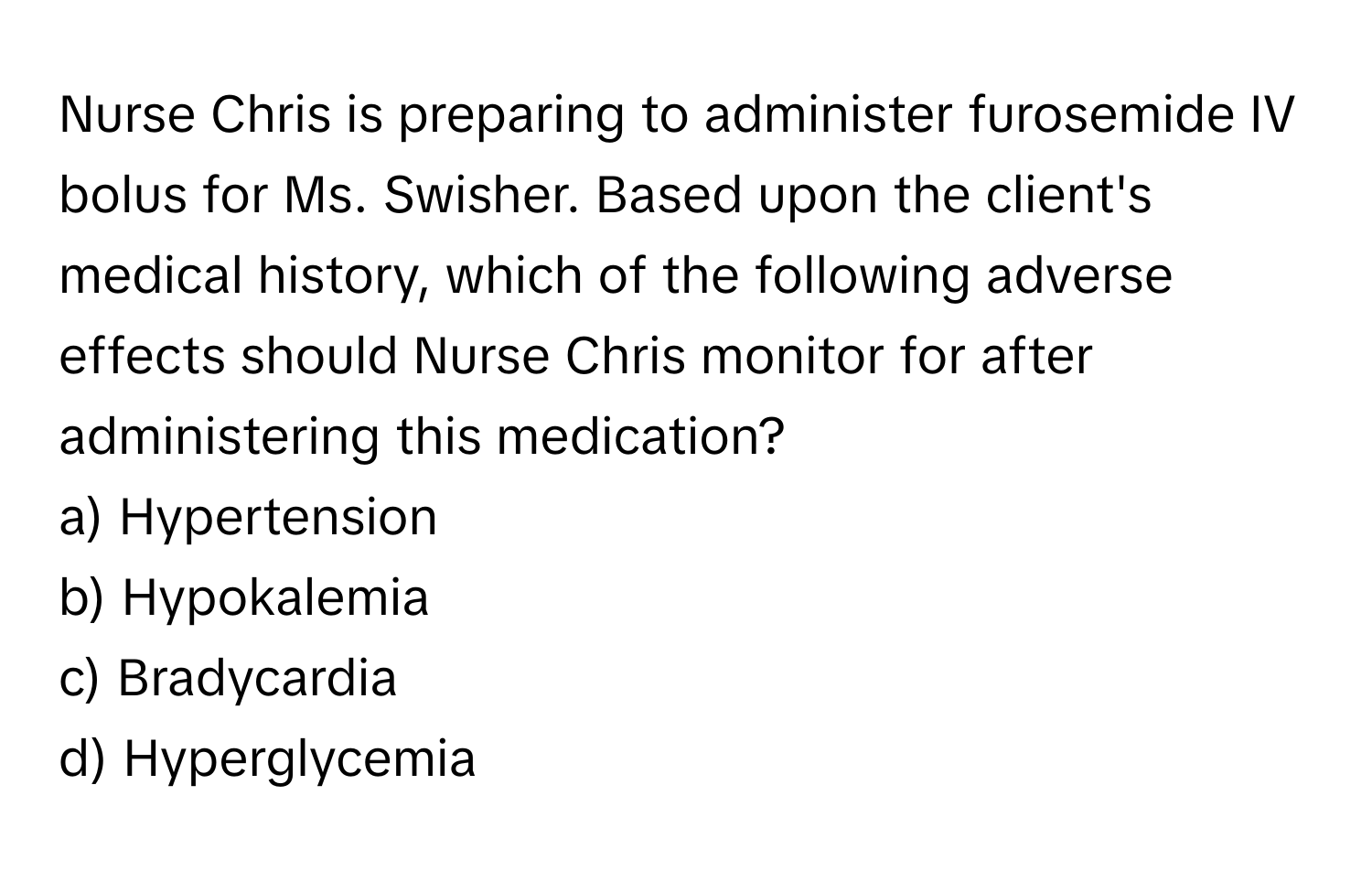 Nurse Chris is preparing to administer furosemide IV bolus for Ms. Swisher. Based upon the client's medical history, which of the following adverse effects should Nurse Chris monitor for after administering this medication?

a) Hypertension 
b) Hypokalemia 
c) Bradycardia 
d) Hyperglycemia