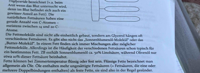 Triglyceride bezeichnet (v.a. beim 
Arzt wenn das Blut untersucht wird, 
denn im Blut befindet sich auch ein 
gewisser Anteil an Fett). Die 
natürlichen Fettsäuren haben eine 
gerade Anzahl von C-Atomen - 
meistens zwischen 14 und 20 C- 
Atome. 
Die Fettmoleküle sind nicht alle einheitlich gebaut, sondern am Glycerol hängen oft 
verschiedene Fettsäuren. Es gibt also nicht das „Sonnenblumenöl-Molekül' oder das 
Butter-Molekül'. In einem Fett finden sich immer Mischungen aller möglicher 
Fettmoleküle. Allerdings ist die Häufigkeit der verschiedenen Fettsäuren schon typisch für 
ein bestimmtes Fett. ZB enthält Sonnenblumenöl ca. 50% Linolsäure, während Olivenöl nur 
etwa 10% dieser Fettsäure beinhaltet. 
Fette können bei Zimmertemperatur flüssig oder fest sein. Flüssige Fette bezeichnet man 
allgemein als Öle. Öle enthalten mehr ungesättigte Fettsäuren (= Fettsäuren, die eine oder 
mehrere Doppelbindungen enthalten) als feste Fette, sie sind also in der Regel gesünder.