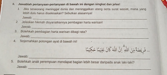 Jawablah pertanyaan-pertanyaan di bawah ini dengan singkat dan jelas! 
1. Jika seseorang meninggal dunia dan meninggalkan utang serta surat wasiat, mana yang 
ebih du lu harus diselesaikan? Sebutkan alasannya! 
Jawab: 
_ 
2. Jelaskan hikmah disyariatkannya pembagian harta warisan! 
Jawab 
_ 
3. Bolehkah pembagian harta warisan dibagi rata? 
Jawab:_ 
4. Terjemahkan potongan ayat di bawah ini! 

_ 
Jawab; 
5. Bolehkah anak perempuan mendapat bagian lebih besar daripada anak laki-laki? 
Jawab: 
_