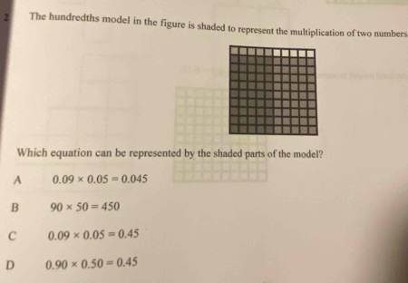 The hundredths model in the figure is shaded to represent the multiplication of two numbers
Which equation can be represented by the shaded parts of the model?
A 0.09* 0.05=0.045
B 90* 50=450
C 0.09* 0.05=0.45
D 0.90* 0.50=0.45