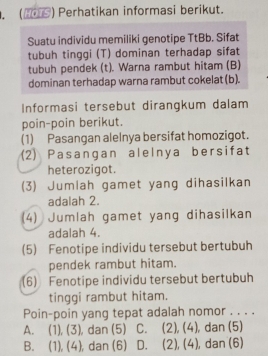 (2S) Perhatikan informasi berikut.
Suatu individu memiliki genotipe TtBb. Sifat
tubuh tinggi (T) dominan terhadap sifat
tubuh pendek (t). Warna rambut hitam (B)
dominan terhadap warna rambut cokelat (b).
Informasi tersebut dirangkum dalam
poin-poin berikut.
(1) Pasangan alelnya bersifat homozigot.
(2) Pasangan alelnya bersifat
heterozigot.
(3) Jumlah gamet yang dihasilkan
adalah 2.
(4) Jumlah gamet yang dihasilkan
adalah 4.
(5) Fenotipe individu tersebut bertubuh
pendek rambut hitam.
(6) Fenotipe individu tersebut bertubuh
tinggi rambut hitam.
Poin-poin yang tepat adalah nomor . . . .
A. (1), (3) ), dan (5) C. (2),(4) , dan (5)
B. (1), (4 ), dan (6) D. (2), (4) , dan (6)