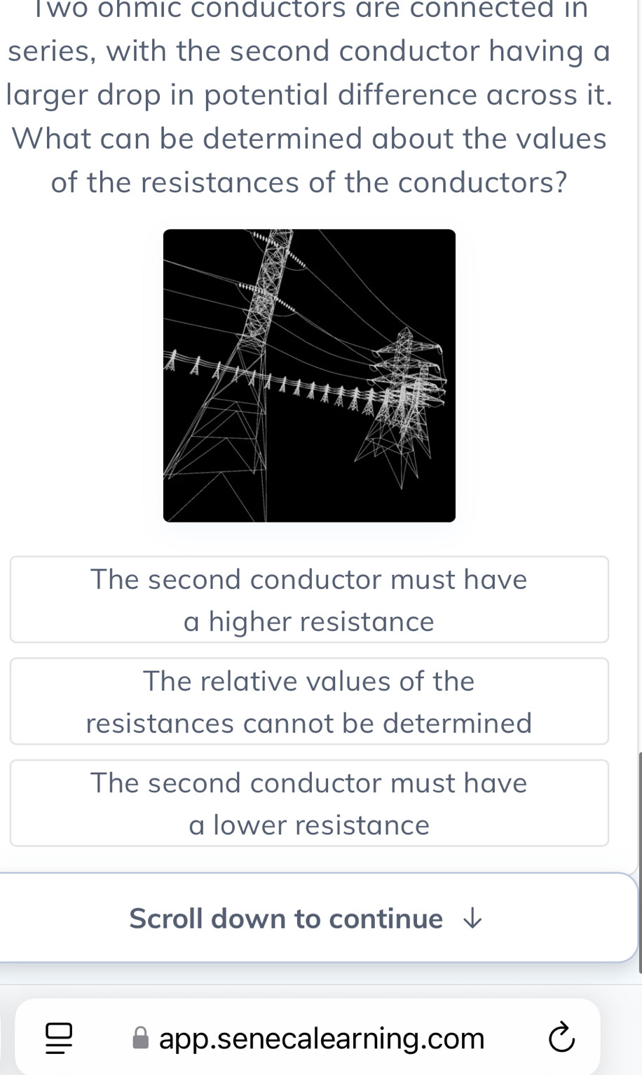 Two ohmic conductors are connected in
series, with the second conductor having a
larger drop in potential difference across it.
What can be determined about the values
of the resistances of the conductors?
The second conductor must have
a higher resistance
The relative values of the
resistances cannot be determined
The second conductor must have
a lower resistance
Scroll down to continue
app.senecalearning.com