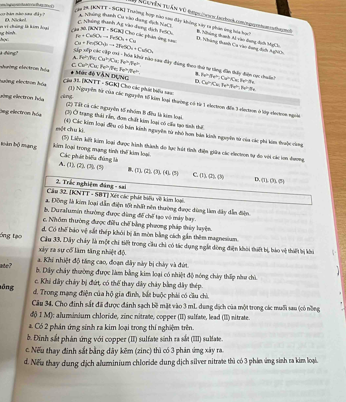 om /nguyen tuan yu thay mol )
cơ bán nào sau đây?
NguyễN TUẤN Vũ (https://www.facebook.com/nguyentuanvuthaymol
A. Nhúng thanh Cu vào dung dịch NaCl.
D. Nickel.
Câu 29. [KNTT - SGK] Trường hợp nào sau đây không xây ra phản ứng hóa họch
C. Nhúng thanh Ag vào dung dịch
g bình.
n vì chúng là kim loại C T-SG FeSO_4. B. Nhúng thanh Al vào dung dịch MgCl
các phản ứng sau:
học.
Fe+CuSO_4to FeSO_4+Cu
D. Nhúng thanh Cu vào dung dịch AgNO
à đúng?
Cu+Fe_2(SO_4)_3to 2FeSO_4+CuSO_4
A. Fe^(2+)/Fe.
Sắp xếp các cặp oxi - hóa khứ nào sau đây đúng theo thứ tự tăng dần thấy điện cực chuấn
nhường electron hóa Cu^(2+)/Cu;Fe^(2+)/Fe;Fe^(3+)/Fe^(2+). Cu^(2+)/Cu;Fe^(3+)/Fe^(2+).
C.
Mức độ VậN DỤNG
B. Fe^(3+)/Fe^(2+);Cu^(2+)/Cu;Fe^(2+)/Fe.
hường electron hóa
D. Cu^(2+)/Cu;Fe^(3+)/Fe^(2+);Fe^(2+)/Fe.
Câu 31. [KNTT - SGK] Cho các phát biểu sau:
lòng electron hóa cùng.
(1) Nguyên tử của các nguyên tố kim loại thường có từ 1 electron đến 3 electron ở lớp electron ngoài
(2) Tất cả các nguyên tố nhóm B đều là kim loại.
òng electron hóa (3) Ở trạng thái rắn, đơn chất kim loại có cấu tạo tinh thể.
một chu kì.
(4) Các kim loại đều có bán kính nguyên tử nhỏ hơn bán kính nguyên tử của các phi kim thuộc cùng
(5) Liên kết kim loại được hình thành do lực hút tĩnh điện giữa các electron tự do với các ion dương
toàn bộ mạng kim loại trong mạng tinh thể kim loại.
Các phát biểu đúng là
A. (1), (2), (3), (5) B. (1), (2), (3), (4), (5) C. (1), (2), (3) D. (1), (3), (5)
2. Trắc nghiệm đúng - sai
Câu 32. [KNTT - SBT] Xét các phát biểu về kim loại.
a. Đồng là kim loại dẫn điện tốt nhất nên thường được dùng làm dây dẫn điện.
b. Duralumin thường được dùng để chế tạo vỏ máy bay.
c. Nhôm thường được điều chế bằng phương pháp thủy luyện.
d. Có thể bảo vệ sắt thép khỏi bị ăn mòn bằng cách gắn thêm magnesium.
óng tạo Câu 33. Dây chảy là một chi tiết trong cầu chì có tác dụng ngắt dòng điện khỏi thiết bị, bảo vệ thiết bị khi
xảy ra sự cố làm tăng nhiệt độ.
a. Khi nhiệt độ tăng cao, đoạn dây này bị chảy và đứt.
ate? b. Dây chảy thường được làm bằng kim loại có nhiệt độ nóng chảy thấp như chì.
c. Khi dây chảy bị đứt, có thể thay dây chảy bằng dây thép.
ông d. Trong mạng điện của hộ gia đình, bắt buộc phải có cầu chì.
Câu 34. Cho đinh sắt đã được đánh sạch bề mặt vào 3 mL dung dịch của một trong các muối sau (có nồng
độ 1 M): aluminium chloride, zinc nitrate, copper (II) sulfate, lead (II) nitrate.
a. Có 2 phản ứng sinh ra kim loại trong thí nghiệm trên.
b. Đinh sắt phản ứng với copper (II) sulfate sinh ra sắt (III) sulfate.
c. Nếu thay đinh sắt bằng dây kẽm (zinc) thì có 3 phản ứng xảy ra.
d. Nếu thay dung dịch aluminium chloride dung dịch silver nitrate thì có 3 phản ứng sinh ra kim loại.