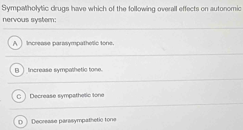 Sympatholytic drugs have which of the following overall effects on autonomic
nervous system:
A Increase parasympathetic tone.
B ) Increase sympathetic tone.
C Decrease sympathetic tone
D Decrease parasympathetic tone