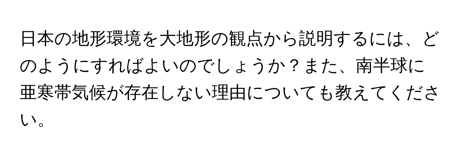 日本の地形環境を大地形の観点から説明するには、どのようにすればよいのでしょうか？また、南半球に亜寒帯気候が存在しない理由についても教えてください。