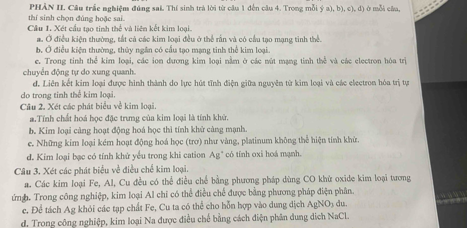 PHÀN II. Câu trắc nghiệm đúng sai. Thí sinh trả lời từ câu 1 đến câu 4. Trong mỗi ý a), b), c), d) ở mỗi câu,
thí sinh chọn đúng hoặc sai.
Cầu 1. Xét cấu tạo tinh thể và liên kết kim loại.
a. Ở điều kiện thường, tất cả các kim loại đều ở thể rắn và có cấu tạo mạng tinh thể.
b. Ở điều kiện thường, thủy ngân có cấu tạo mạng tinh thể kim loại.
c. Trong tinh thể kim loại, các ion dương kim loại nằm ở các nút mạng tinh thể và các electron hóa trị
chuyển động tự do xung quanh.
d. Liên kết kim loại được hình thành do lực hút tĩnh điện giữa nguyên tử kim loại và các electron hóa trị tự
do trong tinh thể kim loại.
Câu 2. Xét các phát biểu về kim loại.
a.Tính chất hoá học đặc trưng của kim loại là tính khử.
b. Kim loại càng hoạt động hoá học thì tính khử càng mạnh.
c. Những kim loại kém hoạt động hoá học (trơ) như vàng, platinum không thể hiện tính khử.
d. Kim loại bạc có tính khử yếu trong khi cation Ag* có tính oxi hoá mạnh.
Câu 3. Xét các phát biểu về điều chế kim loại.
a. Các kim loại Fe, Al, Cu đều có thể điều chế bằng phương pháp dùng CO khử oxide kim loại tương
ứnh. Trong công nghiệp, kim loại Al chỉ có thể điều chế được bằng phương pháp điện phân.
c. Để tách Ag khỏi các tạp chất Fe, Cu ta có thể cho hỗn hợp vào dung dịch AgNO_3 du.
d. Trong công nghiệp, kim loại Na được điều chế bằng cách điện phân dung dich NaCl.