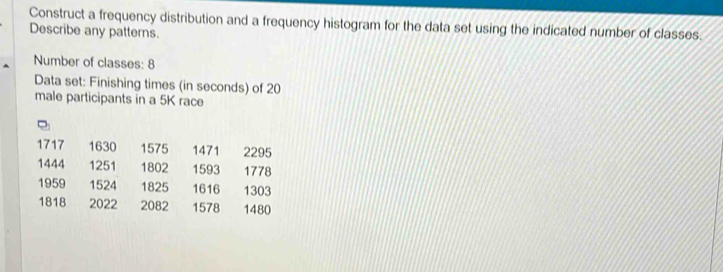 Construct a frequency distribution and a frequency histogram for the data set using the indicated number of classes. 
Describe any patterns. 
Number of classes: 8
Data set: Finishing times (in seconds) of 20
male participants in a 5K race
1717 1630 1575 1471 2295
1444 1251 1802 1593 1778
1959 1524 1825 1616 1303
1818 2022 2082 1578 1480