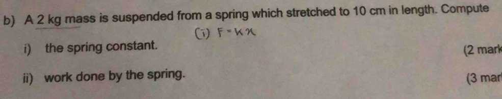 A 2 kg mass is suspended from a spring which stretched to 10 cm in length. Compute 
i) the spring constant. 
(2 mark 
ii) work done by the spring. (3 mar