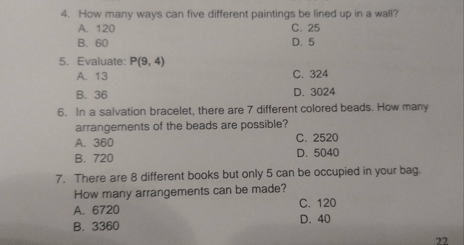 How many ways can five different paintings be lined up in a wall?
A. 120 C. 25
B. 60 D. 5
5. Evaluate: P(9,4)
A. 13 C. 324
B. 36 D. 3024
6. In a salvation bracelet, there are 7 different colored beads. How many
arrangements of the beads are possible?
A. 360
C. 2520
B. 720
D. 5040
7. There are 8 different books but only 5 can be occupied in your bag.
How many arrangements can be made?
A. 6720
C. 120
D. 40
B. 3360
22