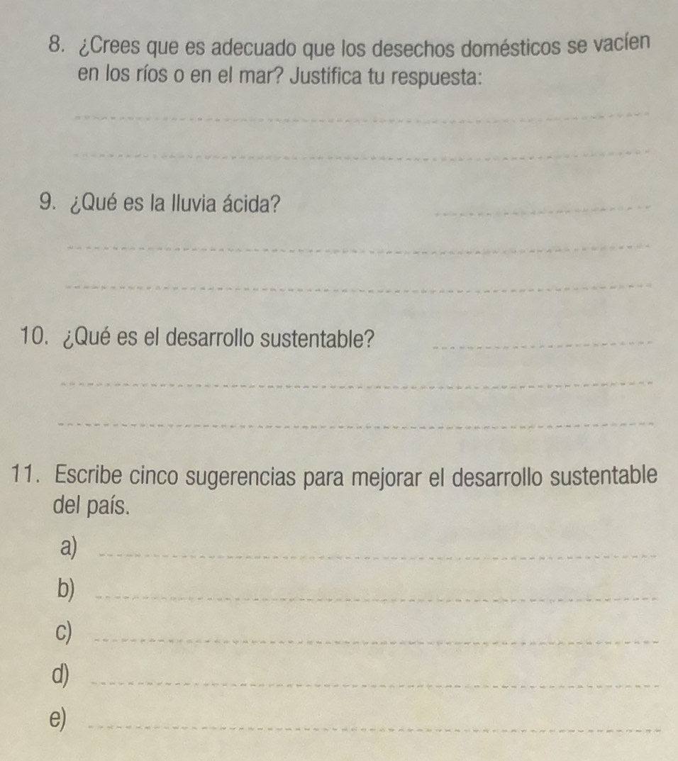 ¿Crees que es adecuado que los desechos domésticos se vacíen 
en los ríos o en el mar? Justifica tu respuesta: 
_ 
_ 
9. ¿Qué es la Iluvia ácida?_ 
_ 
_ 
10. ¿Qué es el desarrollo sustentable?_ 
_ 
_ 
11. Escribe cinco sugerencias para mejorar el desarrollo sustentable 
del país. 
a)_ 
b)_ 
c)_ 
d)_ 
e)_