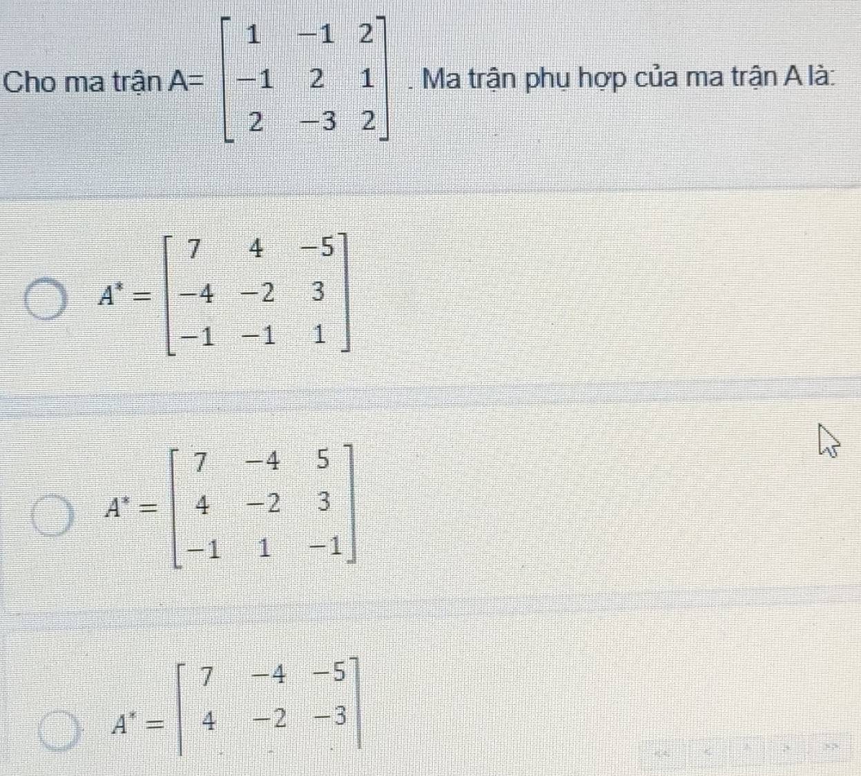 Cho ma trận A=beginbmatrix 1&-1&2 -1&2&1 2&-3&2endbmatrix. Ma trận phụ hợp của ma trận A là:
A^-=beginbmatrix 7&-4&5 4&-2&3 -1&1&-1endbmatrix
A'=beginbmatrix 7&-4&-5 4&-2&-3 endbmatrix
3