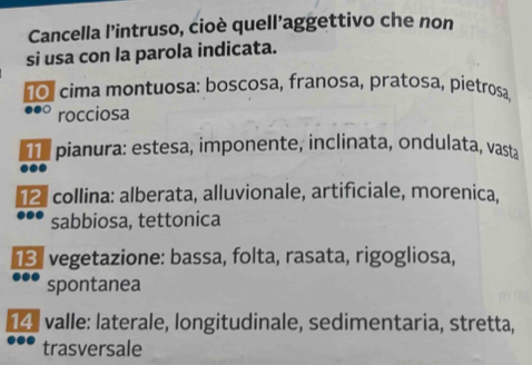 Cancella l'intruso, cioè quell’aggettivo che non
si usa con la parola indicata.
o cima montuosa: boscosa, franosa, pratosa, pietrosa
rocciosa
T e pianura: estesa, imponente, inclinata, ondulata, vasta
2 collina: alberata, alluvionale, artificiale, morenica,
sabbiosa, tettonica
* vegetazione: bassa, folta, rasata, rigogliosa,
spontanea
14. valle: laterale, longitudinale, sedimentaria, stretta,
trasversale