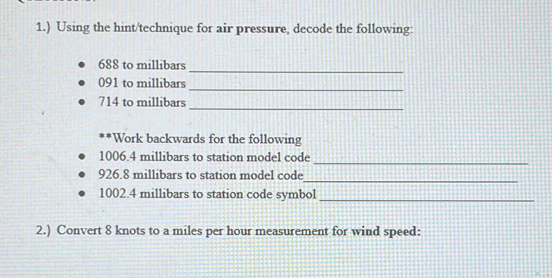 1.) Using the hint/technique for air pressure, decode the following: 
_
688 to millibars
_
091 to millibars
_
714 to millibars
**Work backwards for the following 
_
1006.4 millibars to station model code
926.8 millibars to station model code 
_
1002.4 millibars to station code symbol_ 
2.) Convert 8 knots to a miles per hour measurement for wind speed: