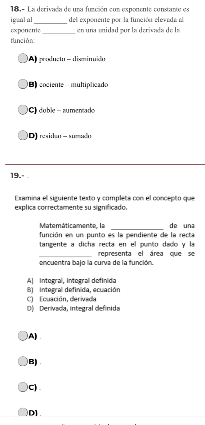 18.- La derivada de una función con exponente constante es
igual al _del exponente por la función elevada al
exponente_ en una unidad por la derivada de la
función:
A) producto - disminuido
B) cociente - multiplicado
C) doble - aumentado
D) residuo - sumado
_
19.- .
Examina el siguiente texto y completa con el concepto que
explica correctamente su significado.
Matemáticamente, la _de una
función en un punto es la pendiente de la recta
tangente a dicha recta en el punto dado y la
_representa el área que se
encuentra bajo la curva de la función.
A) Integral, integral definida
B) Integral definida, ecuación
C) Ecuación, derivada
D) Derivada, integral definida
A) .
B) .
C) .
D).