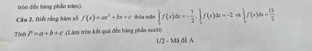 tròn đến hàng phần trăm). 
Cầu 2. Biết rằng hàm số f(x)=ax^2+bx+c thỏa mãn ∈tlimits _0^(1f(x)dx=-frac 7)2, ∈tlimits _0^(2f(x)dx=-2 và ∈tlimits _0^3f(x)dx=frac 13)2. 
Tính P=a+b+c.(Làm tròn kết quả đến hàng phần mười) 
1/2 - Mã đề A