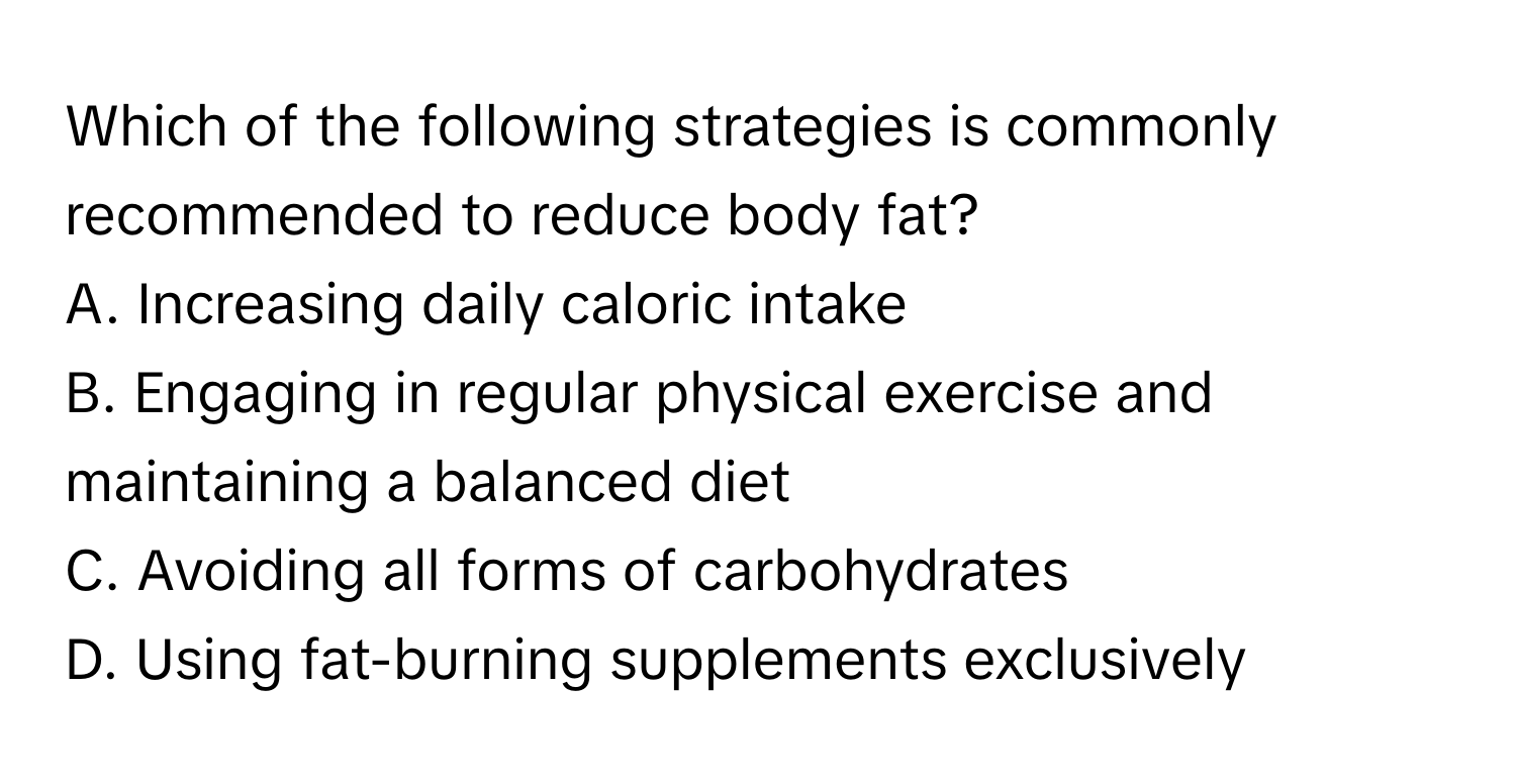 Which of the following strategies is commonly recommended to reduce body fat?

A. Increasing daily caloric intake
B. Engaging in regular physical exercise and maintaining a balanced diet
C. Avoiding all forms of carbohydrates
D. Using fat-burning supplements exclusively