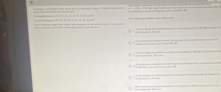 The miloge, i, ibetonts of milte, and the price, p. in tesands of ditars, of 10 diffenen cond cars that Pedro courted a wortus plcs of the rara and hund had the wnuw noder at monments he tata i
y=-1.12x+37.4 L. Pedro clumed tuo for every 1 less mie the car is orven the price decmused by 13, 23
we he some rsss and te sme age are shown . sino-dasmed that a car with so milezage has a vslue of abour 137 _ 400
the mieage to the cars o 8, 9, 11, 13, 14, 15, 16, 18, 20, and 28.
the coneganding mue is 30, 27, 25, 22, 21, 20, 19, 18, 16, and 6 Which TWO rsements BEST explan Peto's disms?
The car deslening marager, Pedr, warts to make conparosts of each indvidual dua set. Then, he warts t
ruke a sarer pla to se if therre is a madionship beween the duta coectivery
car incressed by 1, 120 mile. The rirte of change was interpented incorettly. For each incease is price of E1,, 000, the rileage of t
The y-intercept was interpreted correctly. The gintecapt does represant the price of a cur with no
mileage and would have a price of sbout $37, 400.
car decreased by $1, 120 in price The rate of change was interpreted inconectly. For every additional 1, 000 miles driven, the price of the
The g-intercept was interpreted incorrectly. The g-intercept shows that after a car has been driven about
37, 400 miles, so the price of the car would be 80.
car decreased by 1, 120 miles. The rate of change was interpreted incorrectly. For each increase in price of $1, 000, the mileage of the
car increased by $1, 120 in price The rate of change was interpreted incorrectly. For every additional 1, 000 miles driven, the price of the