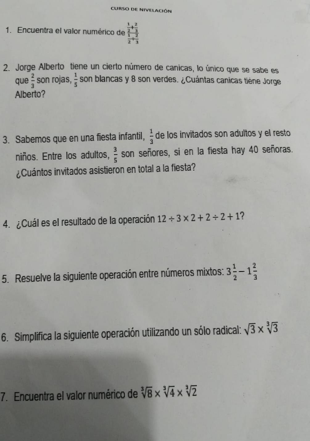 CURSO DE NIVELACIÓN 
1. Encuentra el valor numérico de frac  1/2 + 2/3  1/2 + 2/3 
2. Jorge Alberto tiene un cierto número de canicas, lo único que se sabe es 
que  2/3  son rojas,  1/5  son blancas y 8 son verdes. ¿Cuántas canicas tiène Jorge 
Alberto? 
3. Sabemos que en una fiesta infantil,  1/3  de los invitados son adultos y el resto 
niños. Entre los adultos,  3/5  son señores, si en la fiesta hay 40 señoras. 
¿Cuántos invitados asistieron en total a la fiesta? 
4. ¿Cuál es el resultado de la operación 12/ 3* 2+2/ 2+1 ? 
5. Resuelve la siguiente operación entre números mixtos: 3 1/2 -1 2/3 
6. Simplifica la siguiente operación utilizando un sólo radical: sqrt(3)* sqrt[3](3)
7. Encuentra el valor numérico de sqrt[3](8)* sqrt[3](4)* sqrt[3](2)