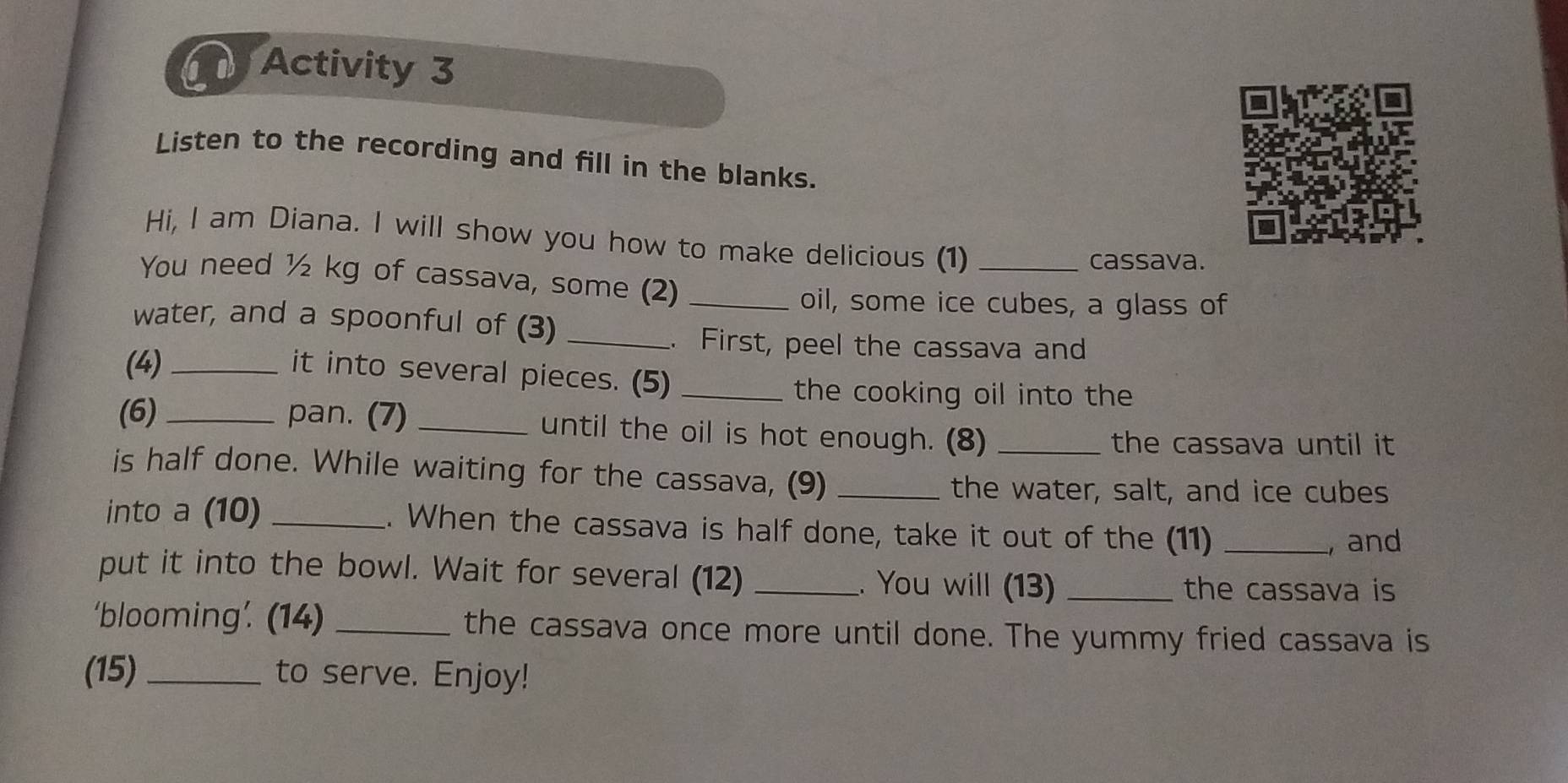 Activity 3 
Listen to the recording and fill in the blanks. 
Hi, I am Diana. I will show you how to make delicious (1)_ 
cassava. 
You need ½ kg of cassava, some (2)_ 
oil, some ice cubes, a glass of 
water, and a spoonful of (3)_ 
. First, peel the cassava and 
(4)_ 
it into several pieces. (5)_ 
the cooking oil into the 
(6) _pan. (7) _until the oil is hot enough. (8) _the cassava until it 
is half done. While waiting for the cassava, (9)_ 
the water, salt, and ice cubes 
into a (10) _. When the cassava is half done, take it out of the (11)_ 
, and 
put it into the bowl. Wait for several (12) _. You will (13)_ 
the cassava is 
‘blooming’. (14) _the cassava once more until done. The yummy fried cassava is 
(15)_ to serve. Enjoy!