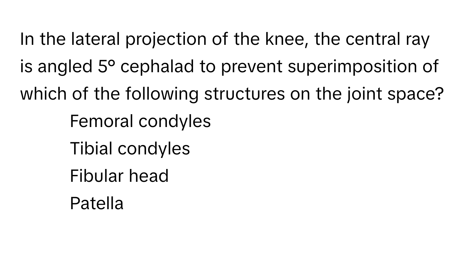 In the lateral projection of the knee, the central ray is angled 5° cephalad to prevent superimposition of which of the following structures on the joint space?

1) Femoral condyles 
2) Tibial condyles 
3) Fibular head 
4) Patella