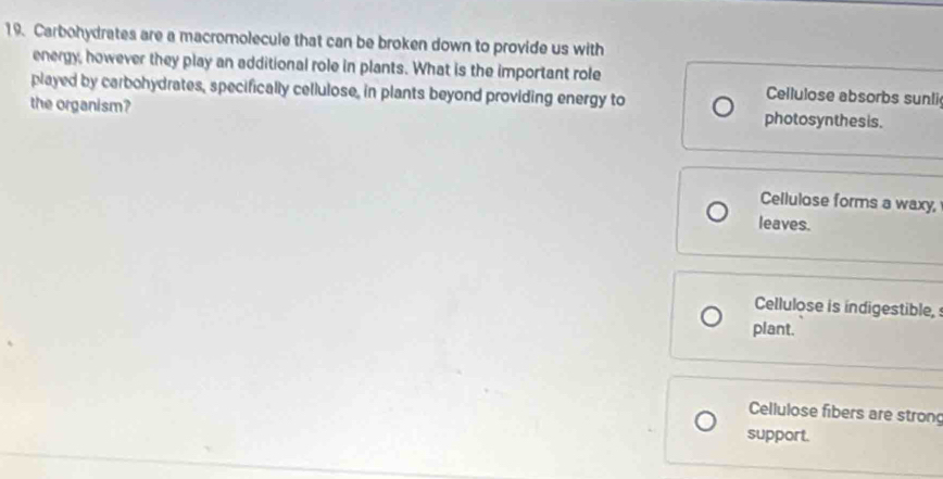 Carbohydrates are a macromolecule that can be broken down to provide us with
energy, however they play an additional role in plants. What is the important role Cellulose absorbs sunli
played by carbohydrates, specifically cellulose, in plants beyond providing energy to
the organism? photosynthesis.
Cellulose forms a waxy,
leaves.
Cellulose is indigestible, 
plant.
Cellulose fibers are strong
support.