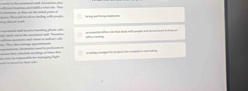 would is the secueturial staff. Secueturies play 
a efficient busness and fulfill a vital mle. They 
d a husness, as they are the initial point of 
apany. Then job imalves dealing with people. hiring and firing employees 
sing clerical wrk. 
e secutunal stafl imalve handling phone calls. 
nlly much out to the secretorial stadf. Themfore. an essential office role that deals with people and clerical work to keep an 
adams quetums and whem to redirect calls office running 
in. They also manage appointments 
gurements. Secretaries must be proficient in 
emsme they schedule mertings at times that creating a budget for projects the company is overtaking 
sey may be responable for managing flight 
ated to tamed for their jobs .