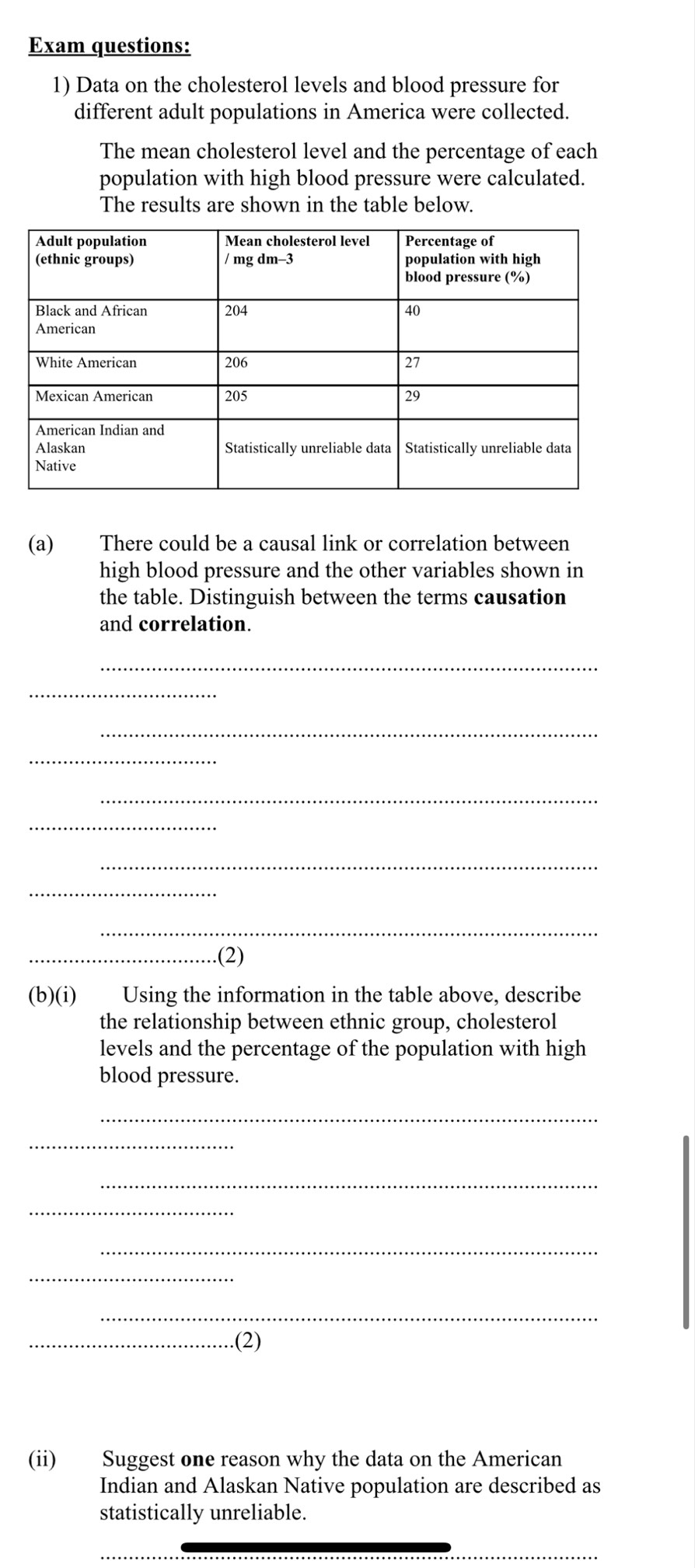 Exam questions: 
1) Data on the cholesterol levels and blood pressure for 
different adult populations in America were collected. 
The mean cholesterol level and the percentage of each 
population with high blood pressure were calculated. 
The results are shown in the table below. 
(a) There could be a causal link or correlation between 
high blood pressure and the other variables shown in 
the table. Distinguish between the terms causation 
and correlation. 
_ 
_ 
_ 
_ 
_ 
_ 
_ 
_ 
_ 
_(2) 
(b)(i) Using the information in the table above, describe 
the relationship between ethnic group, cholesterol 
levels and the percentage of the population with high 
blood pressure. 
_ 
_ 
_ 
_ 
_ 
_ 
_ 
_(2) 
(ii) Suggest one reason why the data on the American 
Indian and Alaskan Native population are described as 
statistically unreliable. 
_