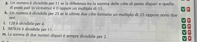 Un numero è divisibile per 11 se la differenza tra la somma delle cifre di posto dispari e quella 
di posto pari (o viceversa) è 0 oppure un multiplo di 11. 
h. Un numero è divisibile per 25 se le ultime due cifre formano un multiplo di 25 oppure sono due 
zeri. 
i. 128 è divisibile per 4. 
I. 987654 è divisibile per 11. 
m. La somma di due numeri dispari è sempre divisibile per 2.