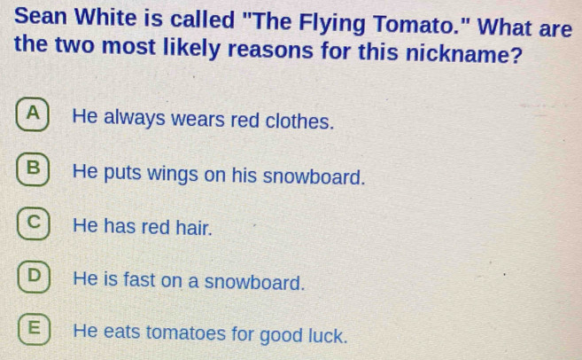 Sean White is called "The Flying Tomato." What are
the two most likely reasons for this nickname?
A ) He always wears red clothes.
B) He puts wings on his snowboard.
C) He has red hair.
D] He is fast on a snowboard.
E ) He eats tomatoes for good luck.