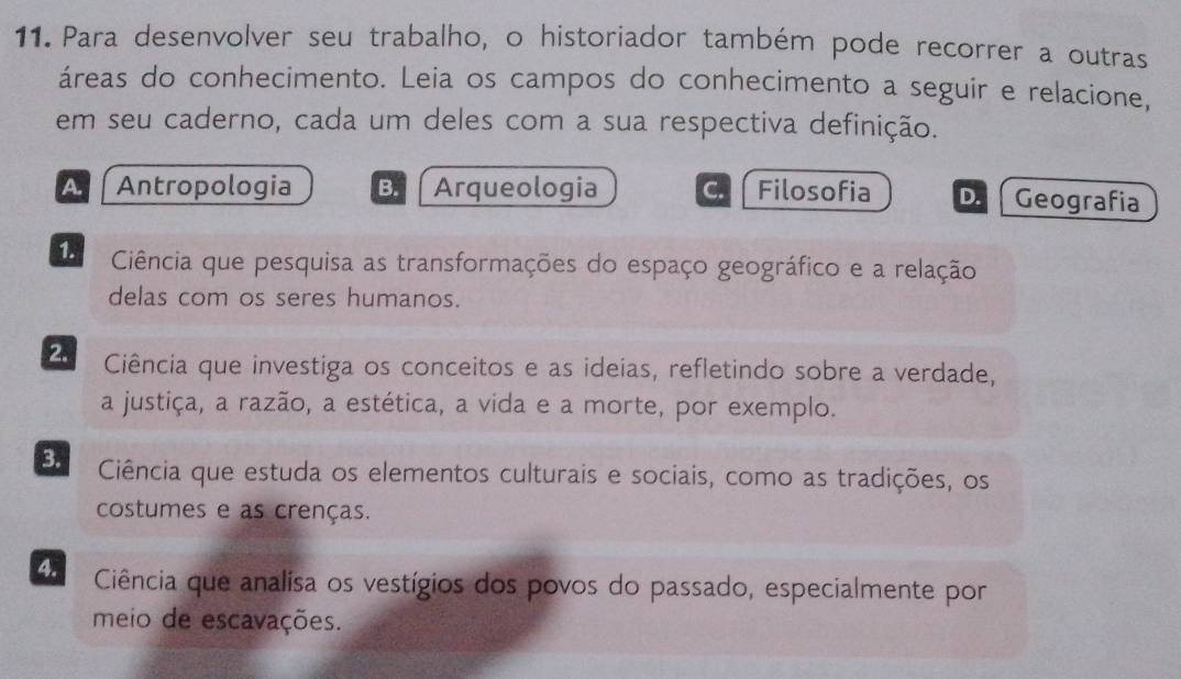 Para desenvolver seu trabalho, o historiador também pode recorrer a outras
áreas do conhecimento. Leia os campos do conhecimento a seguir e relacione,
em seu caderno, cada um deles com a sua respectiva definição.
A. Antropologia B. Arqueologia C. Filosofia D. Geografia
1. Ciência que pesquisa as transformações do espaço geográfico e a relação
delas com os seres humanos.
2. Ciência que investiga os conceitos e as ideias, refletindo sobre a verdade,
a justiça, a razão, a estética, a vida e a morte, por exemplo.
3. Ciência que estuda os elementos culturais e sociais, como as tradições, os
costumes e as crenças.
4. Ciência que analisa os vestígios dos povos do passado, especialmente por
meio de escavações.