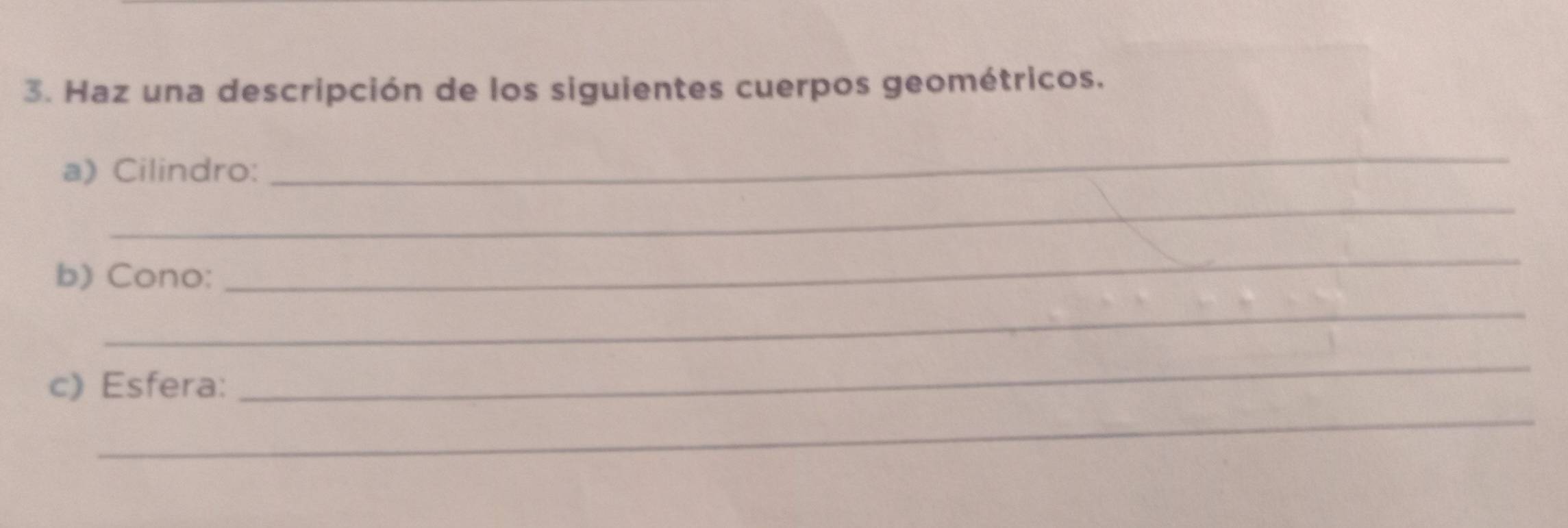 Haz una descripción de los siguientes cuerpos geométricos. 
a) Cilindro: 
_ 
_ 
b) Cono: 
_ 
_ 
_ 
c) Esfera: 
_