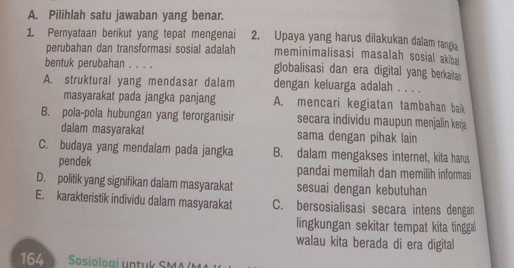 Pilihlah satu jawaban yang benar.
1. Pernyataan berikut yang tepat mengenai 2. Upaya yang harus dilakukan dalam rangka
perubahan dan transformasi sosial adalah meminimalisasi masalah sosial akibat
bentuk perubahan . . . . globalisasi dan era digital yang berkaitan
A. struktural yang mendasar dalam dengan keluarga adalah . . . .
masyarakat pada jangka panjang A. mencari kegiatan tambahan baik
B. pola-pola hubungan yang terorganisir secara individu maupun menjalin kerja
dalam masyarakat sama dengan pihak lain
C. budaya yang mendalam pada jangka B. dalam mengakses internet, kita harus
pendek pandai memilah dan memilih informasi
D. politik yang signifikan dalam masyarakat sesuai dengan kebutuhan
E. karakteristik individu dalam masyarakat C. bersosialisasi secara intens dengan
lingkungan sekitar tempat kita tinggal
walau kita berada di era digital
164 Sosioloai untuk SMA