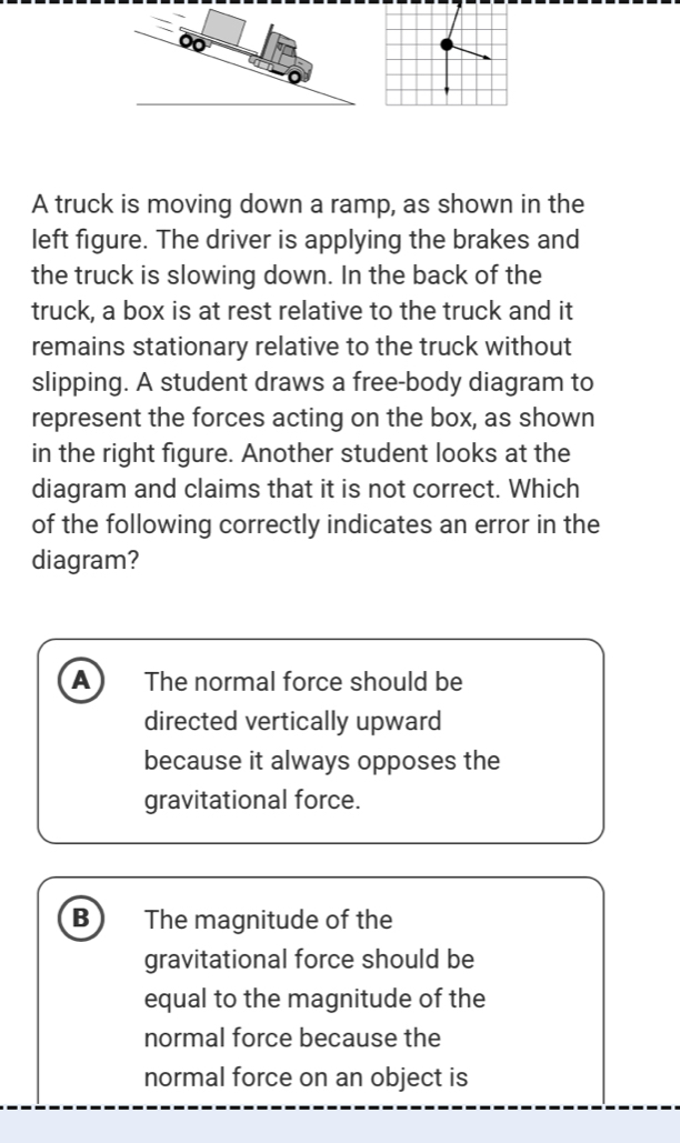 A truck is moving down a ramp, as shown in the
left figure. The driver is applying the brakes and
the truck is slowing down. In the back of the
truck, a box is at rest relative to the truck and it
remains stationary relative to the truck without
slipping. A student draws a free-body diagram to
represent the forces acting on the box, as shown
in the right figure. Another student looks at the
diagram and claims that it is not correct. Which
of the following correctly indicates an error in the
diagram?
A The normal force should be
directed vertically upward
because it always opposes the
gravitational force.
B The magnitude of the
gravitational force should be
equal to the magnitude of the
normal force because the
normal force on an object is