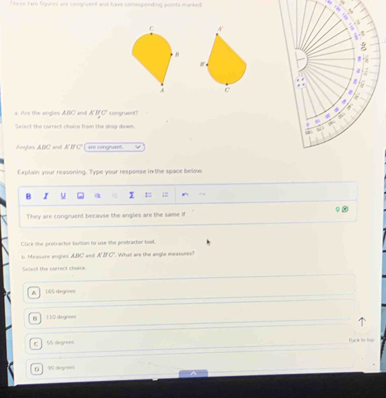 These two fiqures are congruent and have corresponding points marked.


a. Are the angles ABC and A'B'C' congruent? 
Select the correct choice from the drop down.
Angles ABC and A'B'C' are congruent.
Explain your reasoning. Type your response in the space below.
B I U
They are congruent because the angles are the same if
Click the protractor button to use the protractor tool.
b. Measure angles ABC and A'B'C'. What are the angle measures?
Select the correct choice.
A 165 degrees
B 110 degrees
C 55 degrees Back to top
D 90 degrees