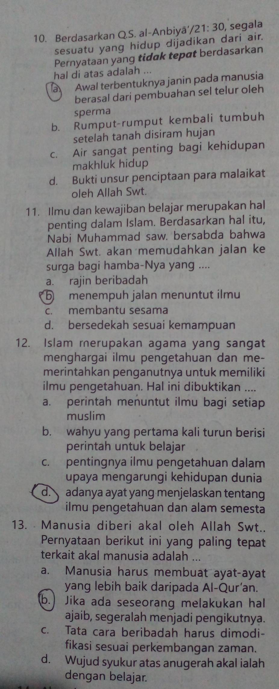 Berdasarkan Q.S. al-Anbiyā' /21:30, , segala
sesuatu yang hidup dijadikan dari air.
Pernyataan yang tidak tepat berdasarkan
hal di atas adalah ...
a Awal terbentuknya janin pada manusia
berasal dari pembuahan sel telur oleh
sperma
b. Rumput-rumput kembali tumbuh
setelah tanah disiram hujan
c. Air sangat penting bagi kehidupan
makhluk hidup
d. Bukti unsur penciptaan para malaikat
oleh Allah Swt.
11. Ilmu dan kewajiban belajar merupakan hal
penting dalam Islam. Berdasarkan hal itu,
Nabi Muhammad saw. bersabda bahwa
Allah Swt. akan memudahkan jalan ke
surga bagi hamba-Nya yang ....
a. rajin beribadah
⑤ menempuh jalan menuntut ilmu
c. membantu sesama
d. bersedekah sesuai kemampuan
12. Islam rerupakan agama yang sangat
menghargai ilmu pengetahuan dan me-
merintahkan penganutnya untuk memiliki
ilmu pengetahuan. Hal ini dibuktikan ....
a. perintah menuntut ilmu bagi setiap
muslim
b. wahyu yang pertama kali turun berisi
perintah untuk belajar
c. pentingnya ilmu pengetahuan dalam
upaya mengarungi kehidupan dunia
d. adanya ayat yang menjelaskan tentan
ilmu pengetahuan dan alam semesta
13. Manusia diberi akal oleh Allah Swt..
Pernyataan berikut ini yang paling tepat
terkait akal manusia adalah ...
a. Manusia harus membuat ayat-ayat
yang lebih baik daripada Al-Qur’an.
(b.) Jika ada seseorang melakukan hal
ajaib, segeralah menjadi pengikutnya.
c. Tata cara beribadah harus dimodi-
fikasi sesuai perkembangan zaman.
d. Wujud syukur atas anugerah akal ialah
dengan belajar.