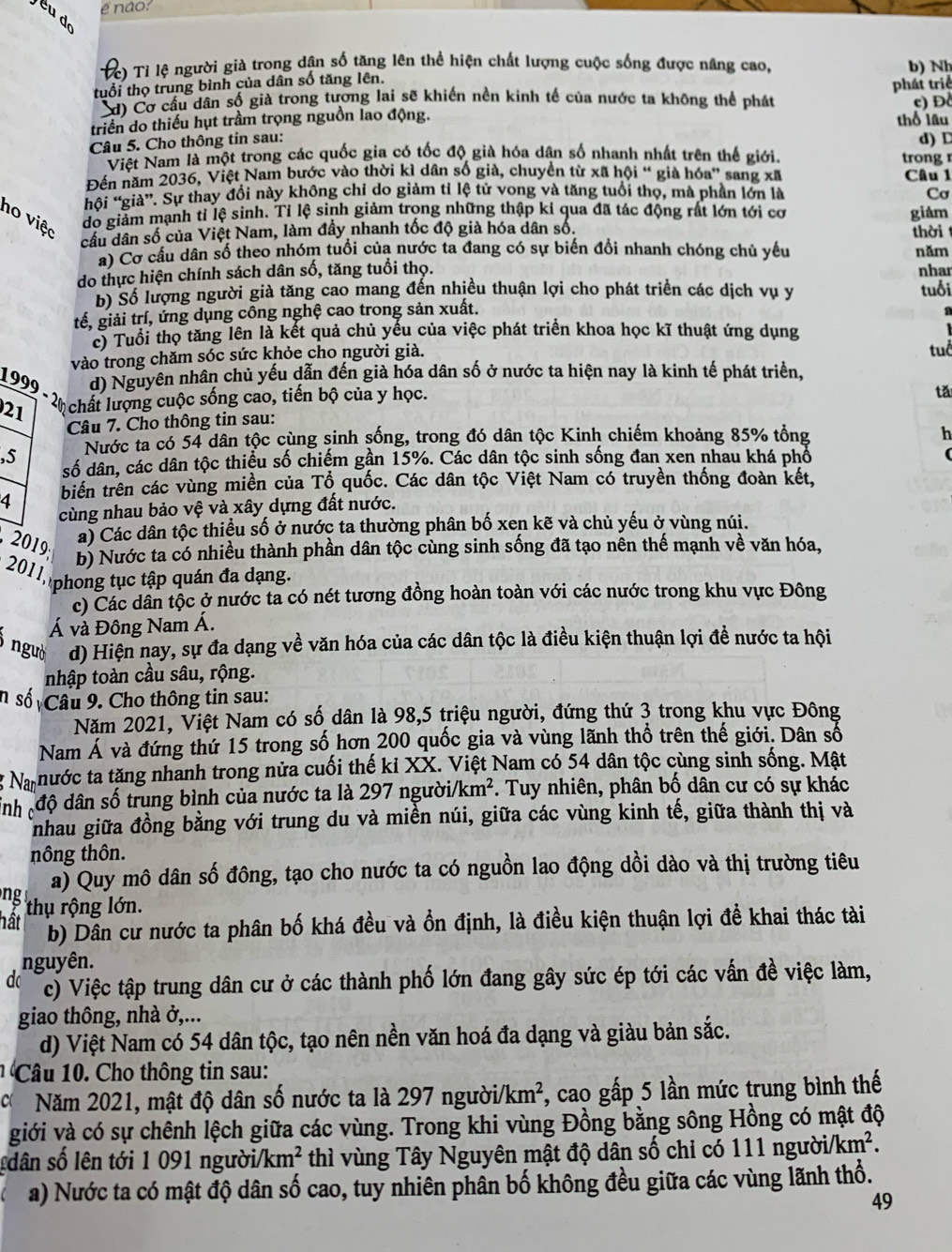 é não?
Cc) Tỉ lệ người già trong dân số tăng lên thể hiện chất lượng cuộc sống được nâng cao,
tuổi thọ trung bình của dân số tăng lên. b) Nh
' 'C Cơ câu dân số già trong tương lai sẽ khiến nền kinh tế của nước ta không thể phát phát triể
triển do thiếu hụt trầm trọng nguồn lao động. thổ lâu c) Đ
Câu 5. Cho thông tin sau:
Việt Nam là một trong các quốc gia có tốc độ già hóa dân số nhanh nhất trên thế giới. trong d) D
Đến năm 2036, Việt Nam bước vào thời kì dân số già, chuyển từ xã hội “ già hóa” sang xã Câu 1
hồi “giả”. Sự thay đổi này không chỉ do giảm tỉ lệ tử vong và tăng tuổi thọ, mà phần lớn là Cơ
no việc
do giảm mạnh tỉ lệ sinh. Tỉ lệ sinh giảm trong những thập kỉ qua đã tác động rất lớn tới cơ giǎm
cầu dân số của Việt Nam, làm đầy nhanh tốc độ già hóa dân số.
a) Cơ cầu dân số theo nhóm tuổi của nước ta đang có sự biến đổi nhanh chóng chủ yêu thời năm
do thực hiện chính sách dân số, tăng tuổi thọ. nhar
b) Số lượng người già tăng cao mang đến nhiều thuận lợi cho phát triển các dịch vụ y
tế, giải trí, ứng dụng công nghệ cao trong sản xuất. tuổi
c) Tuổi thọ tăng lên là kết quả chủ yếu của việc phát triển khoa học kĩ thuật ứng dụng
vào trong chăm sóc sức khỏe cho người già. tuổ
d) Nguyên nhân chủ yếu dẫn đến già hóa dân số ở nước ta hiện nay là kinh tế phát triển,
1999 -2 chất lượng cuộc sống cao, tiền bộ của y học.
tǎ
21
Câu 7. Cho thông tin sau:
Nước ta có 54 dân tộc cùng sinh sống, trong đó dân tộc Kinh chiếm khoảng 85% tổng
h
,5 số dân, các dân tộc thiểu số chiếm gần 15%. Các dân tộc sinh sống đan xen nhau khá phố (
biến trên các vùng miền của Tổ quốc. Các dân tộc Việt Nam có truyền thống đoàn kết,
4 cùng nhau bảo vệ và xây dựng đất nước.
2019 a) Các dân tộc thiều số ở nước ta thường phân bố xen kẽ và chủ yếu ở vùng núi.
b) Nước ta có nhiều thành phần dân tộc cùng sinh sống đã tạo nên thế mạnh về văn hóa,
201 1 phong tục tập quán đa dạng,
c) Các dân tộc ở nước ta có nét tương đồng hoàn toàn với các nước trong khu vực Đông
Á và Đông Nam Á.
ngườ d) Hiện nay, sự đa dạng về văn hóa của các dân tộc là điều kiện thuận lợi đề nước ta hội
nhập toàn cầu sâu, rộng.
n số Câu 9. Cho thông tin sau:
Năm 2021, Việt Nam có số dân là 98,5 triệu người, đứng thứ 3 trong khu vực Đông
Nam Á và đứng thứ 15 trong số hơn 200 quốc gia và vùng lãnh thổ trên thế giới. Dân số
Na nước ta tăng nhanh trong nửa cuối thế kỉ XX. Việt Nam có 54 dân tộc cùng sinh sống. Mật
inh độ dân số trung bình của nước ta là 297 người/k m^2 *. Tuy nhiên, phân bố dân cư có sự khác
nhau giữa đồng bằng với trung du và miền núi, giữa các vùng kinh tế, giữa thành thị và
nông thôn.
a) Quy mô dân số đông, tạo cho nước ta có nguồn lao động dồi dào và thị trường tiêu
ng 
hất thụ rộng lớn.
b) Dần cư nước ta phân bố khá đều và ồn định, là điều kiện thuận lợi đề khai thác tài
nguyên.
do c) Việc tập trung dân cư ở các thành phố lớn đang gây sức ép tới các vấn đề việc làm,
giao thông, nhà ở,...
d) Việt Nam có 54 dân tộc, tạo nên nền văn hoá đa dạng và giàu bản sắc.
Câ u 1  Cho thông tin sau:
c Năm 2021, mật độ dân số nước ta là 297 người /km^2 , cao gấp 5 lần mức trung bình thế
giới và có sự chênh lệch giữa các vùng. Trong khi vùng Đồng bằng sông Hồng có mật độ
sdân số lên tới 1 091 người. /km^2 thì vùng Tây Nguyên mật độ dân số chi có 111 người/ /km^2.
a) Nước ta có mật độ dân số cao, tuy nhiên phần bố không đều giữa các vùng lãnh thổ.
49