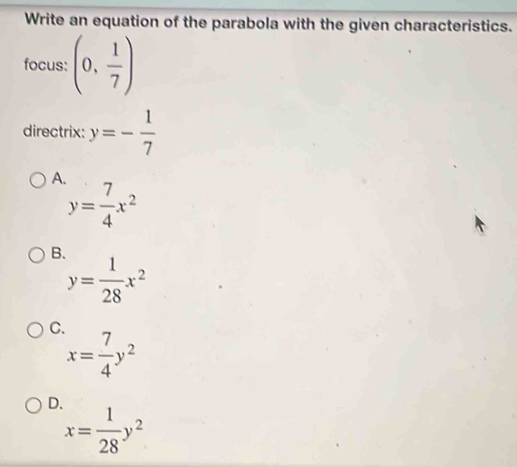 Write an equation of the parabola with the given characteristics.
focus: (0, 1/7 )
directrix: y=- 1/7 
A.
y= 7/4 x^2
B.
y= 1/28 x^2
C.
x= 7/4 y^2
D.
x= 1/28 y^2