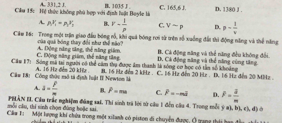 A. 331, 2 J. B. 1035 J . C. 165, 6 J. D. 1380 J .
Câu 15: Hệ thức không phù hợp với định luật Boyle là
A. p_1V_1=p_2V_2 B. Vsim  1/p  C. Vsim p D. psim  1/v 
Câu 16: Trong một trận giao đấu bóng rổ, khi quả bóng rơi từ trên rồ xuống đất thì động năng và thế năng
của quả bóng thay đồi như thế nào?
A. Động năng tăng, thế năng giảm. B. Cả động năng và thế năng đều không đổi.
C. Động năng giảm, thế năng tăng. D. Cả động năng và thế năng cùng tăng.
Câu 17: Sóng mả tai người có thể cảm thụ được âm thanh là sóng cơ học có tần số khoảng
A. 16 Hz đến 20 kHz. B. 16 Hz đến 2 kHz. C. 16 Hz đến 20 Hz. D. 16 Hz đến 20 MHz.
Câu 18: Công thức mô tả định luật II Newton là
A. vector a=frac vector Fm
B. vector F=ma
C. vector F=-mvector a D. overline F=frac overline am
PHÀN II. Câu trắc nghiệm đúng sai. Thí sinh trả lời từ câu 1 đến câu 4. Trong mỗi ý a), b), c), d) ở
mỗi câu, thí sinh chọn đúng hoặc sai.
Câu 1: Một lượng khí chứa trong một xilanh có piston di chuyền được, Ở trang thái han đầu
chiá