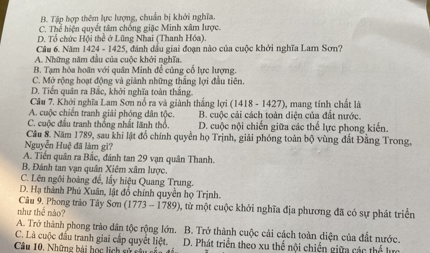 B. Tập hợp thêm lực lượng, chuẩn bị khởi nghĩa.
C. Thể hiện quyết tâm chống giặc Minh xâm lược.
D. Tổ chức Hội thể ở Lũng Nhai (Thanh Hóa).
Câu 6. Năm 1424 - 1425, đánh dầu giai đoạn nào của cuộc khởi nghĩa Lam Sơn?
A. Những năm đầu của cuộc khởi nghĩa.
B. Tạm hòa hoãn với quân Minh để củng cố lực lượng.
C. Mở rộng hoạt động và giành những thắng lợi đầu tiên.
D. Tiến quân ra Bắc, khởi nghĩa toàn thắng.
Câu 7. Khởi nghĩa Lam Sơn nổ ra và giành thắng lợi (1418 - 1427), mang tính chất là
A. cuộc chiến tranh giải phóng dân tộc. B. cuộc cải cách toàn diện của đất nước.
C. cuộc đầu tranh thống nhất lãnh thổ. D. cuộc nội chiến giữa các thế lực phong kiến.
Câu 8. Năm 1789, sau khi lật đồ chính quyền họ Trịnh, giải phóng toàn bộ vùng đất Đằng Trong,
Nguyễn Huệ đã làm gì?
A. Tiến quân ra Bắc, đánh tan 29 vạn quân Thanh.
B. Đánh tan vạn quân Xiêm xâm lược.
C. Lên ngôi hoàng đế, lấy hiệu Quang Trung.
D. Hạ thành Phú Xuân, lật đổ chính quyền họ Trịnh.
Câu 9. Phong trào Tây Sơn (1773 -17 89), 0, từ một cuộc khởi nghĩa địa phương đã có sự phát triển
như thế nào?
A. Trở thành phong trào dân tộc rộng lớn.
C. Là cuộc đấu tranh giai cấp quyết liệt. B. Trở thành cuộc cải cách toàn diện của đất nước.
D. Phát triển theo xu thế nội chiến giữa các thế lực
Câu 10. Những bài học lịch sử sâu s ắa  đ