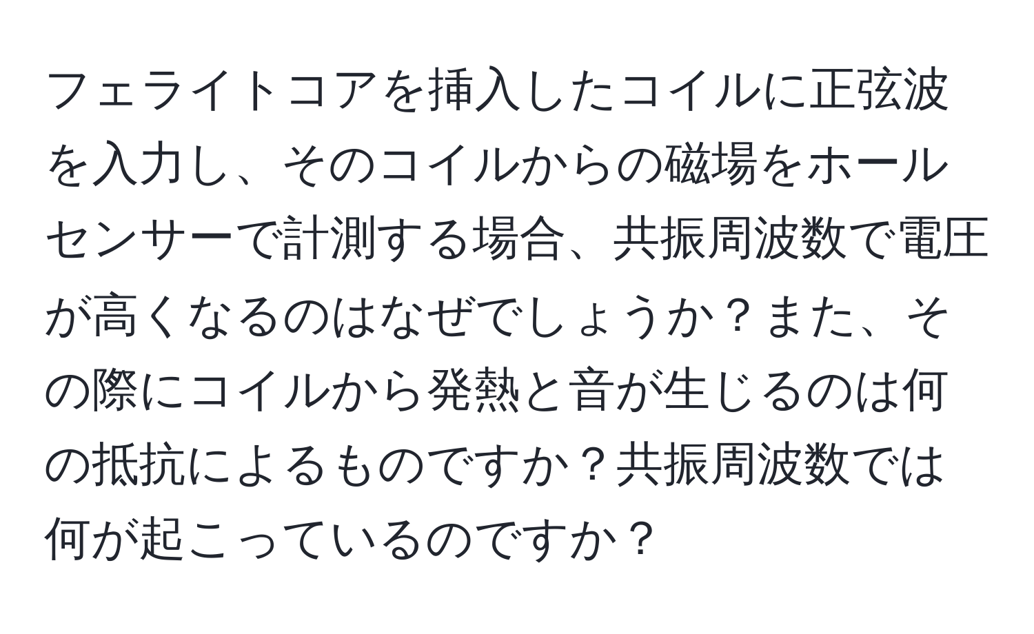 フェライトコアを挿入したコイルに正弦波を入力し、そのコイルからの磁場をホールセンサーで計測する場合、共振周波数で電圧が高くなるのはなぜでしょうか？また、その際にコイルから発熱と音が生じるのは何の抵抗によるものですか？共振周波数では何が起こっているのですか？