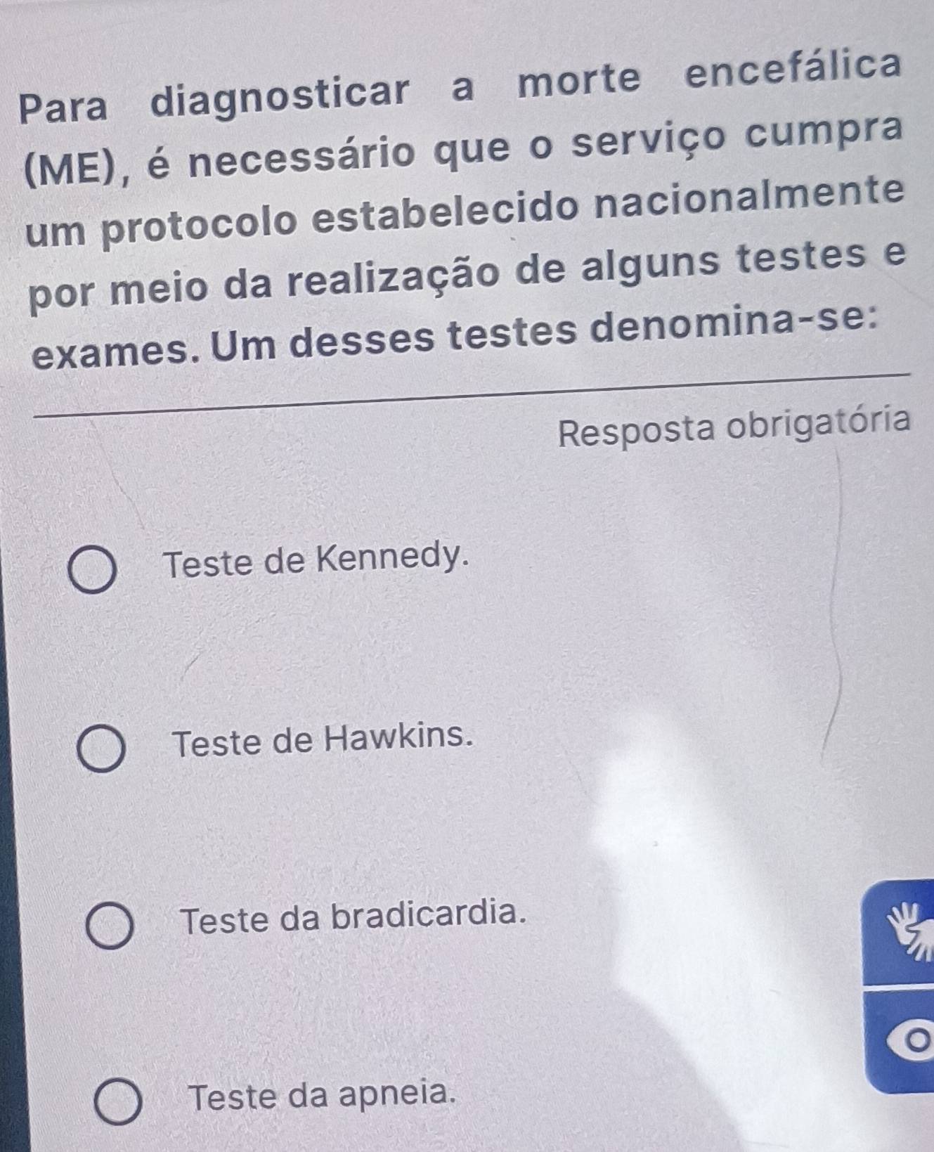 Para diagnosticar a morte encefálica
(ME), é necessário que o serviço cumpra
um protocolo estabelecido nacionalmente
por meio da realização de alguns testes e
exames. Um desses testes denomina-se:
Resposta obrigatória
Teste de Kennedy.
Teste de Hawkins.
Teste da bradicardia.
5
Teste da apneia.