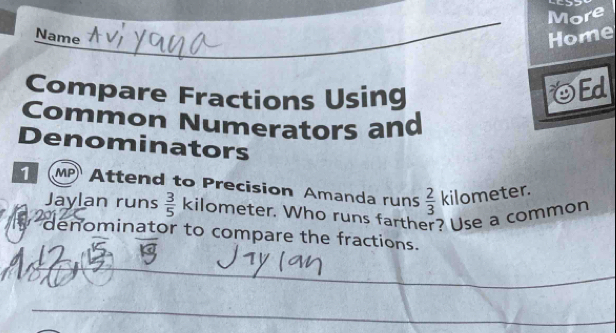 More 
_ 
Name Home 
Compare Fractions Using 
η Ed 
Common Numerators and 
Denominators 
1 MP Attend to Precision Amanda runs  2/3  kilometer. 
Jaylan runs  3/5  kilometer. Who runs farther? Use a common 
denominator to compare the fractions. 
_ 
_ 
_ 
_